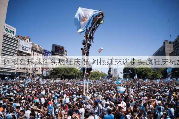 阿根廷球迷街头疯狂庆祝,阿根廷球迷街头疯狂庆祝z