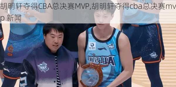 胡明轩夺得CBA总决赛MVP,胡明轩夺得cba总决赛mvp 新闻